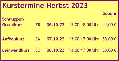 Kurstermine Herbst 2023   							Gebühr Schnupper/ Grundkurs		FR	06.10.23	15.00-18.00 Uhr	44,00 €   Aufbaukurs		SA	07.10.23	13.00-17.00 Uhr	58,00 €  Leinwandkurs	SO	08.10.23	13.00-17.00 Uhr	58,00 €
