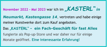 November 2022 - Mai 2023 war ich im „KASTERL“ in Neumarkt, Kastengasse 14, vertreten und habe einige meiner Kunstwerke dort zum Kauf angeboten. Das „KASTERL“ -  ein Fach-Geschäft für fast Alles fungierte als Pop-up-Store und war daher nur für einige Monate geöffnet. Eine interessante Erfahrung!